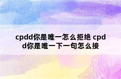 cpdd你是唯一怎么拒绝 cpdd你是唯一下一句怎么接